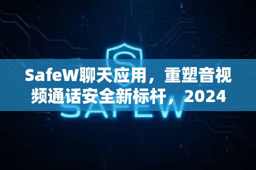 SafeW聊天应用，重塑音视频通话安全新标杆，2024年最值得信赖的隐私通讯工具