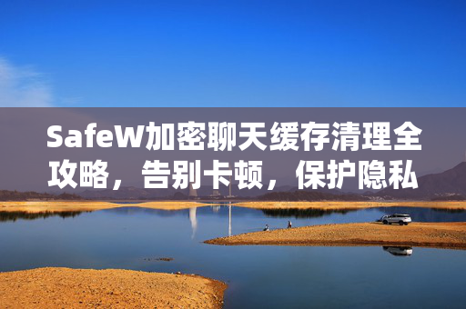 SafeW加密聊天缓存清理全攻略，告别卡顿，保护隐私