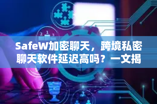 SafeW加密聊天，跨境私密聊天软件延迟高吗？一文揭秘真实体验与核心技术