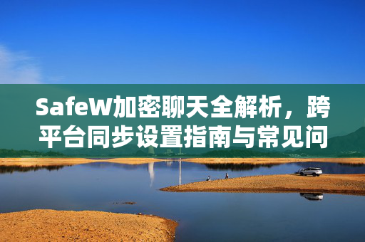 SafeW加密聊天全解析，跨平台同步设置指南与常见问答