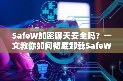 SafeW加密聊天安全吗？一文教你如何彻底卸载SafeW应用