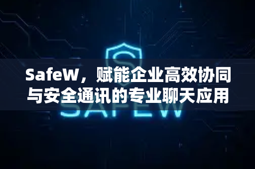 SafeW，赋能企业高效协同与安全通讯的专业聊天应用