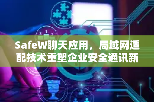SafeW聊天应用，局域网适配技术重塑企业安全通讯新标准