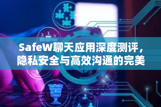 SafeW聊天应用深度测评，隐私安全与高效沟通的完美融合