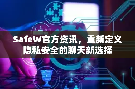 SafeW官方资讯，重新定义隐私安全的聊天新选择