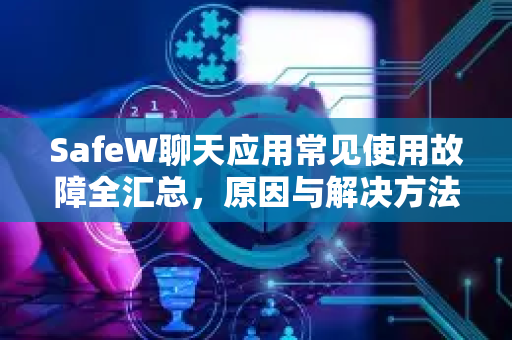 SafeW聊天应用常见使用故障全汇总，原因与解决方法