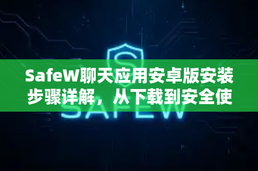 SafeW聊天应用安卓版安装步骤详解，从下载到安全使用的完全指南