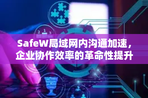 SafeW局域网内沟通加速，企业协作效率的革命性提升