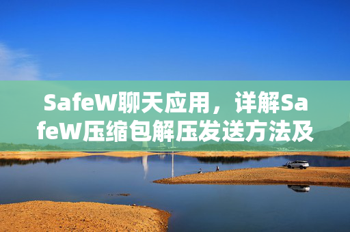 SafeW聊天应用，详解SafeW压缩包解压发送方法及实用技巧