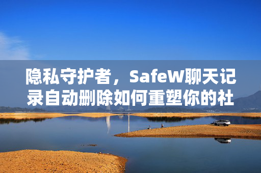 隐私守护者，SafeW聊天记录自动删除如何重塑你的社交安全感