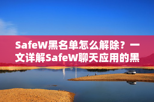 SafeW黑名单怎么解除？一文详解SafeW聊天应用的黑名单管理全攻略