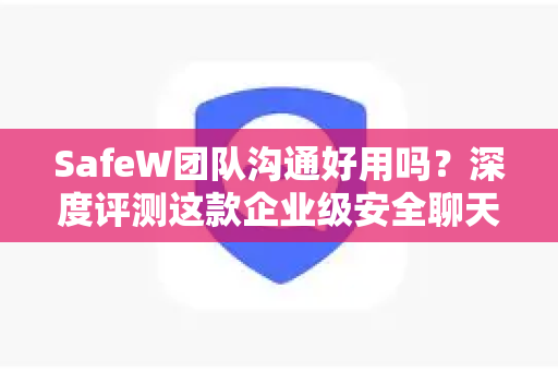 SafeW团队沟通好用吗？深度评测这款企业级安全聊天应用