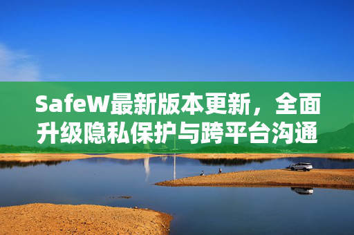 SafeW最新版本更新，全面升级隐私保护与跨平台沟通体验
