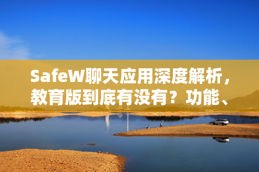 SafeW聊天应用深度解析，教育版到底有没有？功能、下载与常见疑问全攻略