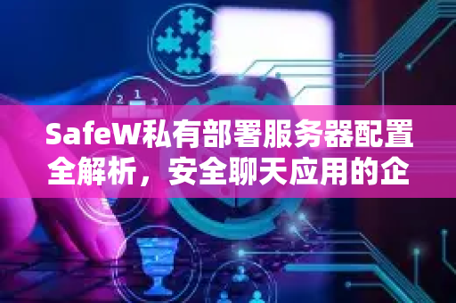 SafeW私有部署服务器配置全解析，安全聊天应用的企业级部署指南