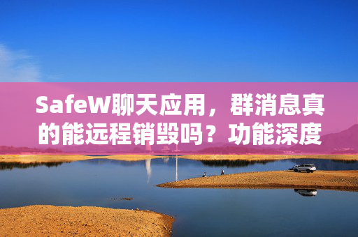 SafeW聊天应用，群消息真的能远程销毁吗？功能深度解析
