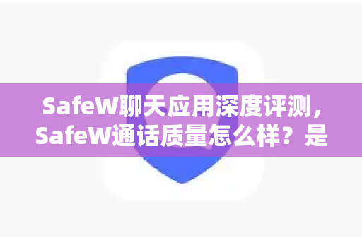 SafeW聊天应用深度评测，SafeW通话质量怎么样？是否值得信赖？
