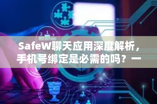 SafeW聊天应用深度解析，手机号绑定是必需的吗？一文读懂隐私与安全